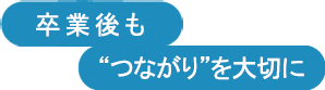 卒業後も”つながり“を大切に