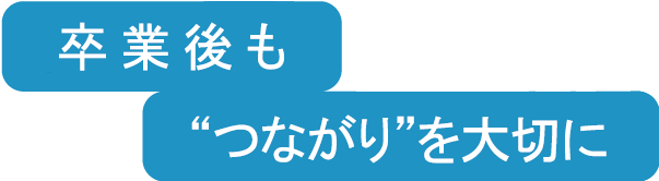 卒業後も”つながり“を大切に