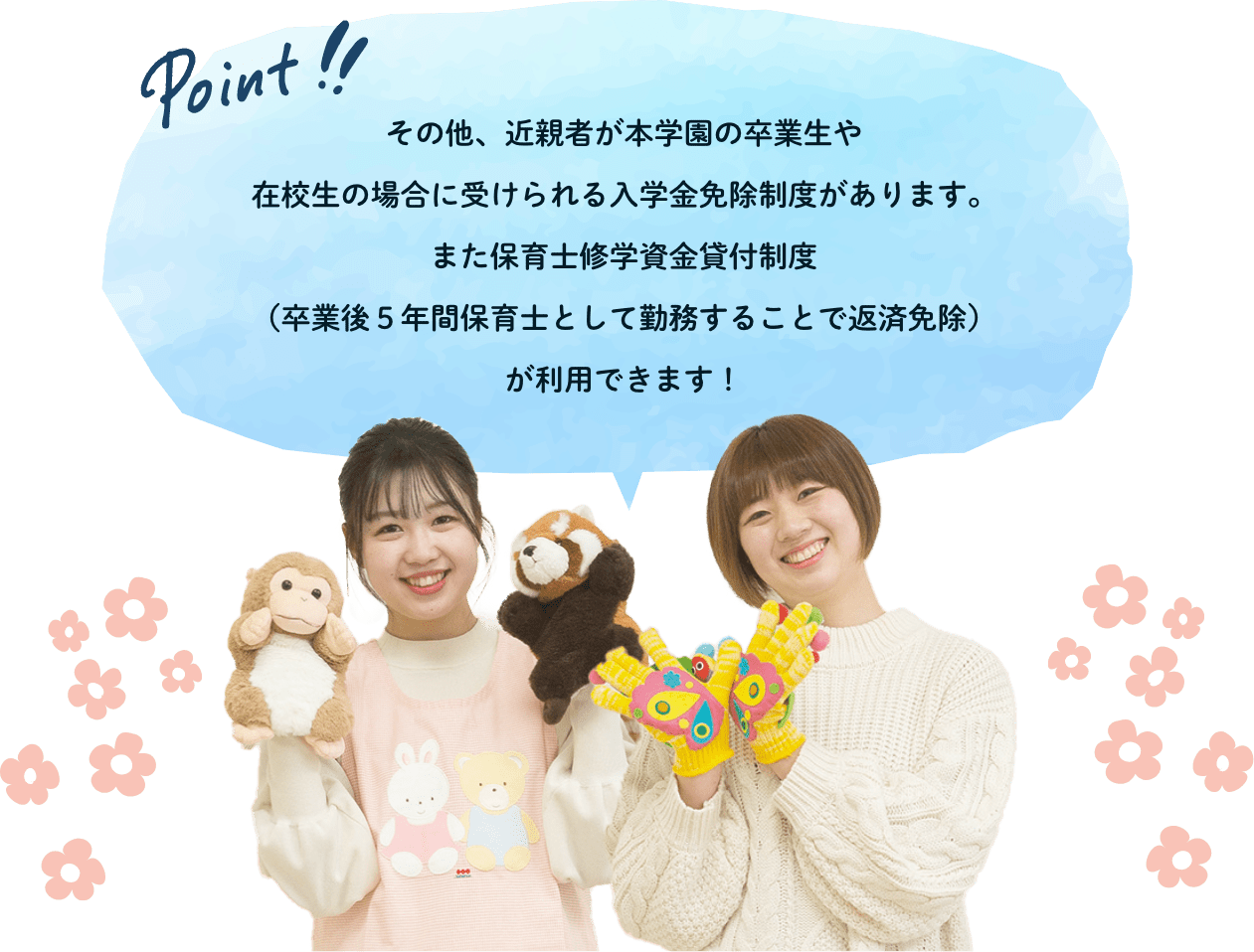 その他、近親者が本学園の卒業生や在校生の場合に受けられる入学金免除制度があります。また保育士修学資金貸付制度（卒業後５年間保育士として勤務することで返済免除）が利用できます！